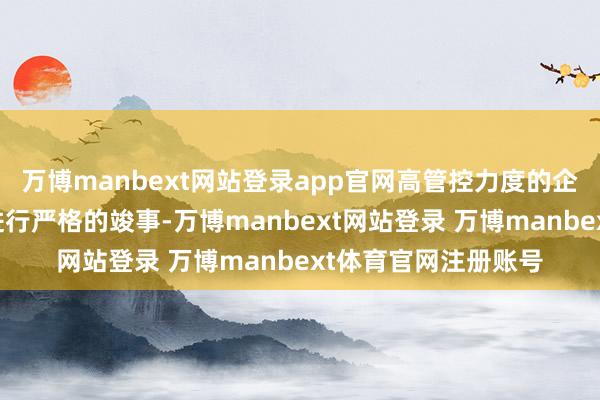 万博manbext网站登录app官网高管控力度的企业需要对业务经过进行严格的竣事-万博manbext网站登录 万博manbext体育官网注册账号