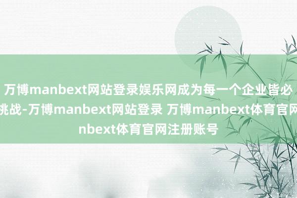 万博manbext网站登录娱乐网成为每一个企业皆必须面对的挑战-万博manbext网站登录 万博manbext体育官网注册账号