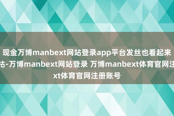 现金万博manbext网站登录app平台发丝也看起来有些干枯-万博manbext网站登录 万博manbext体育官网注册账号