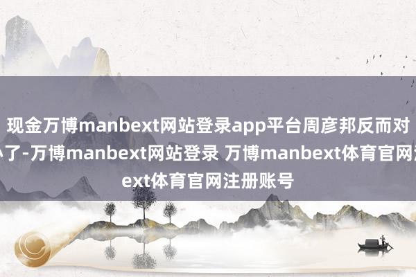 现金万博manbext网站登录app平台周彦邦反而对姜梨上心了-万博manbext网站登录 万博manbext体育官网注册账号