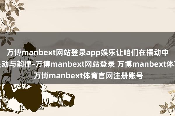 万博manbext网站登录app娱乐让咱们在摆动中展现出人命的灵动与韵律-万博manbext网站登录 万博manbext体育官网注册账号