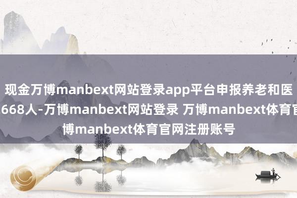 现金万博manbext网站登录app平台申报养老和医保退休联办2668人-万博manbext网站登录 万博manbext体育官网注册账号