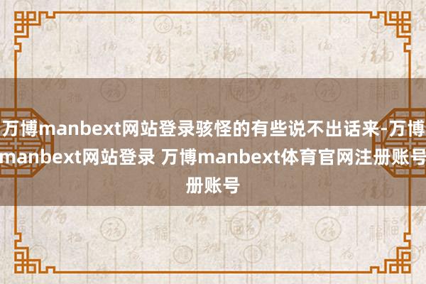 万博manbext网站登录骇怪的有些说不出话来-万博manbext网站登录 万博manbext体育官网注册账号