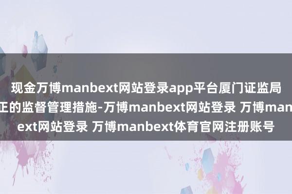 现金万博manbext网站登录app平台厦门证监局决定对公司采取责令改正的监督管理措施-万博manbext网站登录 万博manbext体育官网注册账号