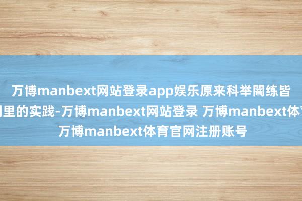 万博manbext网站登录app娱乐原来科举闇练皆是讲义或电视剧里的实践-万博manbext网站登录 万博manbext体育官网注册账号