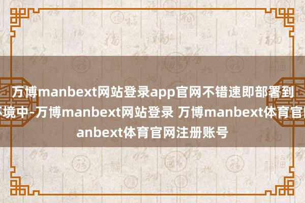 万博manbext网站登录app官网不错速即部署到多样战场环境中-万博manbext网站登录 万博manbext体育官网注册账号