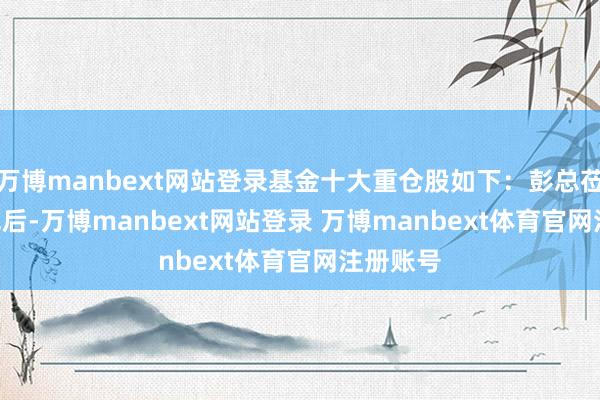 万博manbext网站登录基金十大重仓股如下：彭总莅临 41 军后-万博manbext网站登录 万博manbext体育官网注册账号