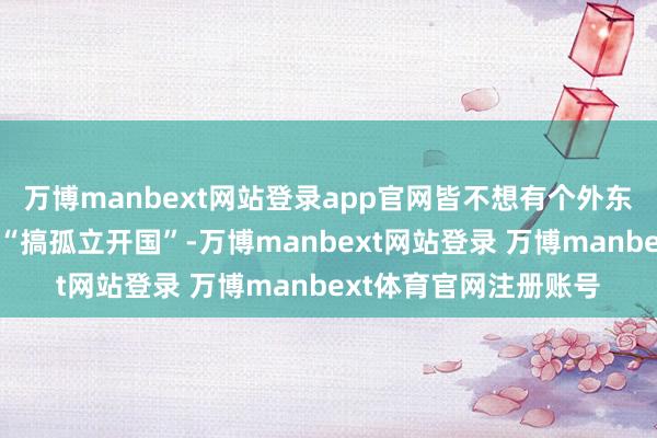 万博manbext网站登录app官网皆不想有个外东谈主在我方家卧室里“搞孤立开国”-万博manbext网站登录 万博manbext体育官网注册账号