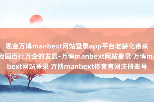 现金万博manbext网站登录app平台老龄化带来的负面影响严重用功了我国百行万企的发展-万博manbext网站登录 万博manbext体育官网注册账号