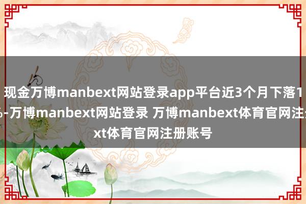 现金万博manbext网站登录app平台近3个月下落15.92%-万博manbext网站登录 万博manbext体育官网注册账号