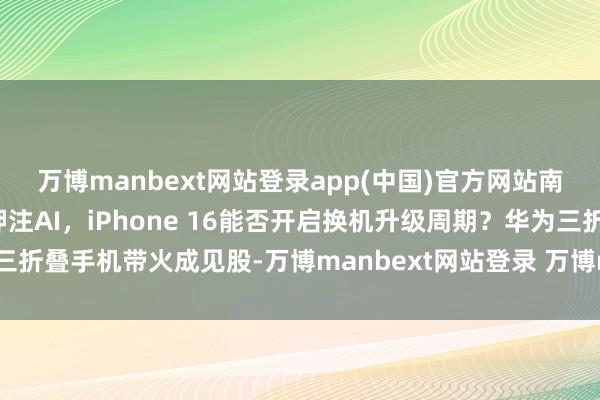 万博manbext网站登录app(中国)官方网站南财全媒当天荐读丨苹果押注AI，iPhone 16能否开启换机升级周期？华为三折叠手机带火成见股-万博manbext网站登录 万博manbext体育官网注册账号