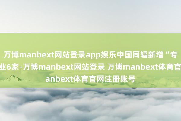 万博manbext网站登录app娱乐中国同辐新增“专精特新”企业6家-万博manbext网站登录 万博manbext体育官网注册账号