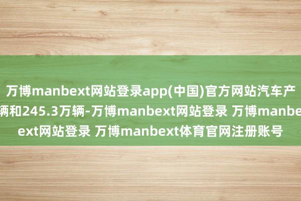 万博manbext网站登录app(中国)官方网站汽车产销差别完成249.2万辆和245.3万辆-万博manbext网站登录 万博manbext体育官网注册账号