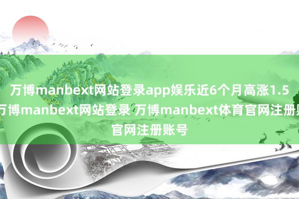 万博manbext网站登录app娱乐近6个月高涨1.5%-万博manbext网站登录 万博manbext体育官网注册账号