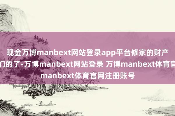 现金万博manbext网站登录app平台修家的财产就王人是我们的了-万博manbext网站登录 万博manbext体育官网注册账号