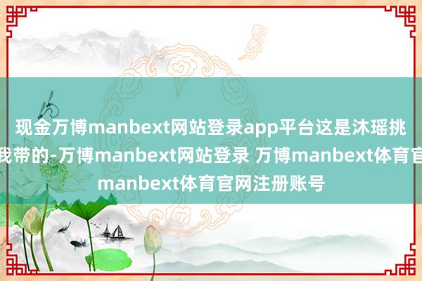 现金万博manbext网站登录app平台这是沐瑶挑升从巴黎给我带的-万博manbext网站登录 万博manbext体育官网注册账号