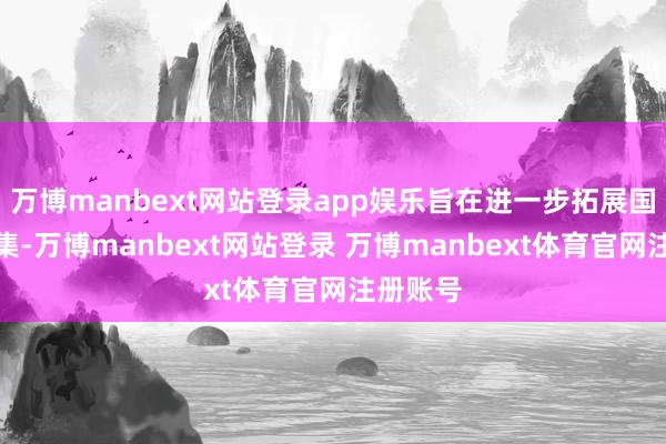 万博manbext网站登录app娱乐旨在进一步拓展国表里市集-万博manbext网站登录 万博manbext体育官网注册账号