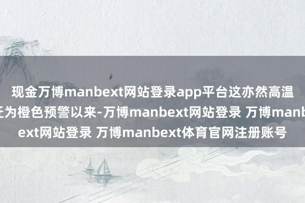 现金万博manbext网站登录app平台这亦然高温红色预警自9月6日左迁为橙色预警以来-万博manbext网站登录 万博manbext体育官网注册账号