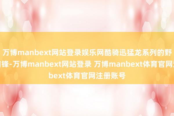 万博manbext网站登录娱乐网酷骑迅猛龙系列的野心作风前锋-万博manbext网站登录 万博manbext体育官网注册账号