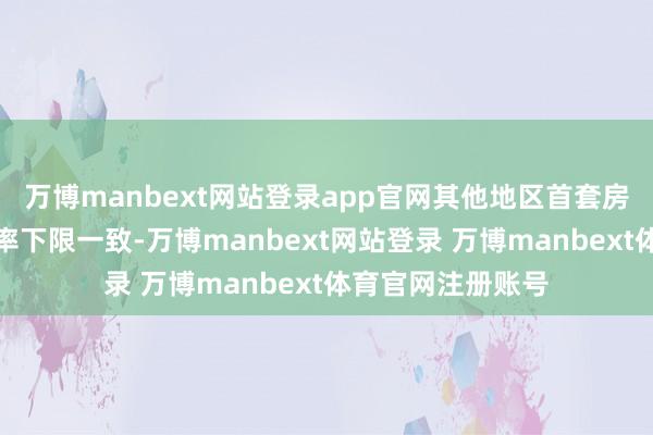 万博manbext网站登录app官网其他地区首套房和二套房贷款利率下限一致-万博manbext网站登录 万博manbext体育官网注册账号