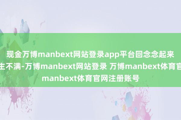 现金万博manbext网站登录app平台回念念起来真让东说念主不满-万博manbext网站登录 万博manbext体育官网注册账号