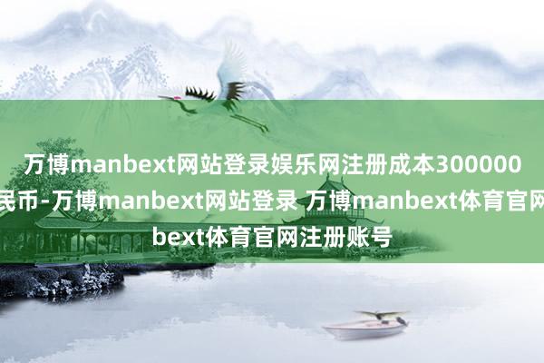 万博manbext网站登录娱乐网注册成本300000万东谈主民币-万博manbext网站登录 万博manbext体育官网注册账号