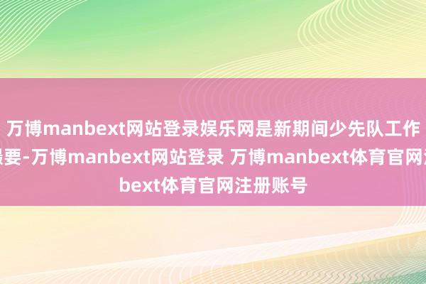 万博manbext网站登录娱乐网是新期间少先队工作的步履撮要-万博manbext网站登录 万博manbext体育官网注册账号