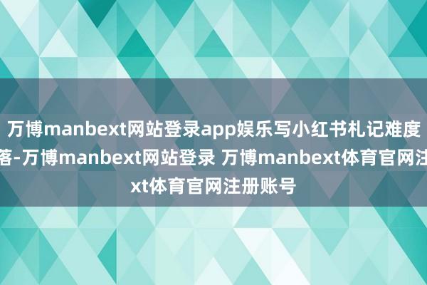 万博manbext网站登录app娱乐写小红书札记难度直线着落-万博manbext网站登录 万博manbext体育官网注册账号