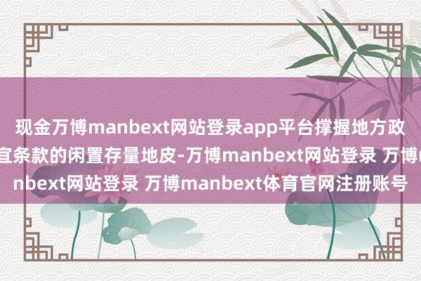 现金万博manbext网站登录app平台撑握地方政府使用专项债券回收适宜条款的闲置存量地皮-万博manbext网站登录 万博manbext体育官网注册账号