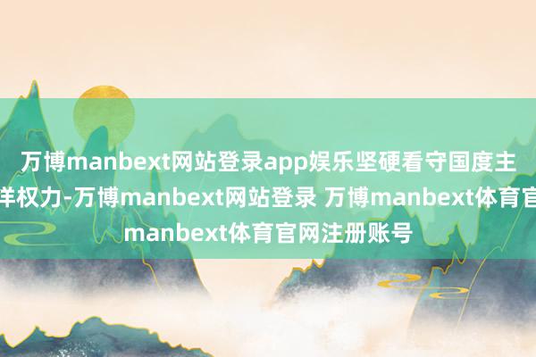 万博manbext网站登录app娱乐坚硬看守国度主权安全和海洋权力-万博manbext网站登录 万博manbext体育官网注册账号