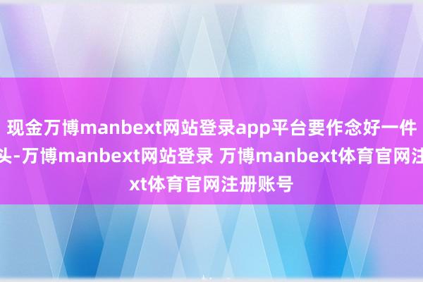 现金万博manbext网站登录app平台要作念好一件事的奔头-万博manbext网站登录 万博manbext体育官网注册账号