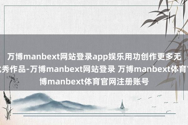 万博manbext网站登录app娱乐用功创作更多无愧于时期的优秀作品-万博manbext网站登录 万博manbext体育官网注册账号