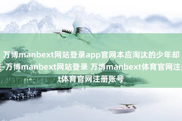 万博manbext网站登录app官网本应淘汰的少年却未绝交-万博manbext网站登录 万博manbext体育官网注册账号