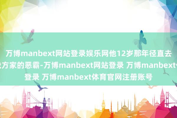 万博manbext网站登录娱乐网他12岁那年径直去县城告发了羞辱我方家的恶霸-万博manbext网站登录 万博manbext体育官网注册账号