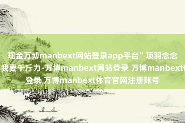 现金万博manbext网站登录app平台”项羽念念齐没念念就说：“我要千斤力-万博manbext网站登录 万博manbext体育官网注册账号