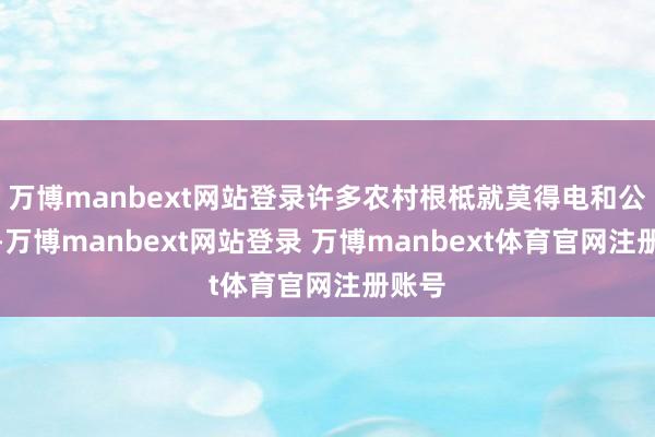 万博manbext网站登录许多农村根柢就莫得电和公路呢-万博manbext网站登录 万博manbext体育官网注册账号