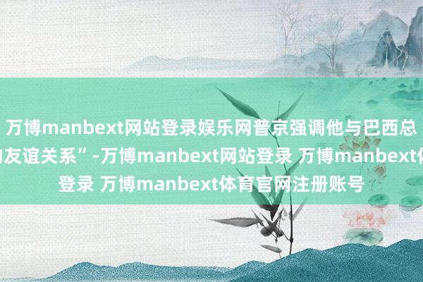 万博manbext网站登录娱乐网普京强调他与巴西总统有着“卓越好的友谊关系”-万博manbext网站登录 万博manbext体育官网注册账号