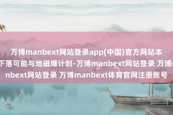 万博manbext网站登录app(中国)官方网站本年我国空间站屡次加快下落可能与地磁爆计划-万博manbext网站登录 万博manbext体育官网注册账号