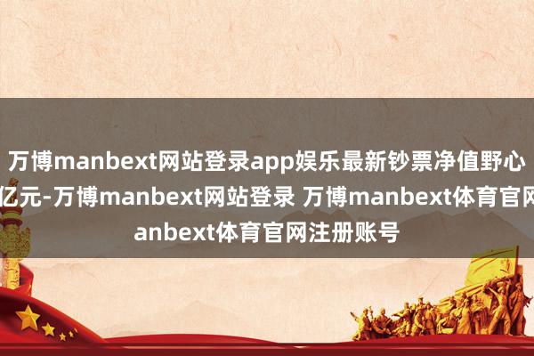 万博manbext网站登录app娱乐最新钞票净值野心值为3.18亿元-万博manbext网站登录 万博manbext体育官网注册账号