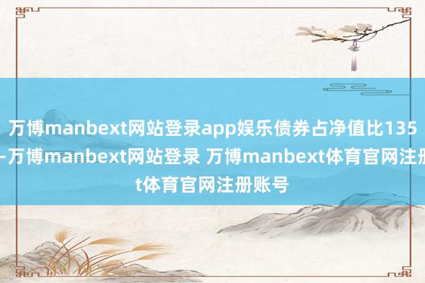 万博manbext网站登录app娱乐债券占净值比135.26%-万博manbext网站登录 万博manbext体育官网注册账号