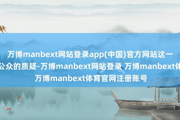 万博manbext网站登录app(中国)官方网站这一讲明并未能平息公众的质疑-万博manbext网站登录 万博manbext体育官网注册账号