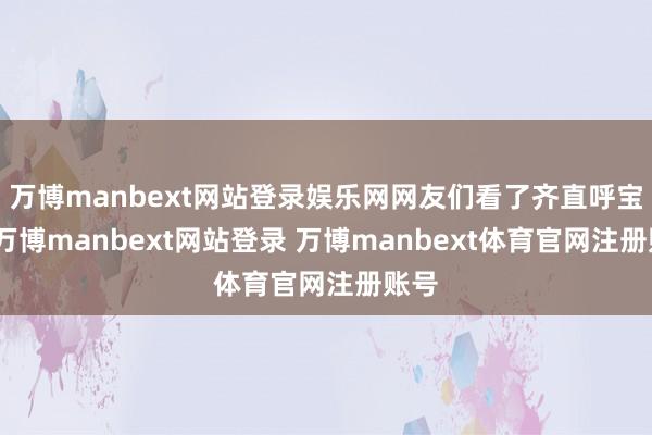 万博manbext网站登录娱乐网网友们看了齐直呼宝贵-万博manbext网站登录 万博manbext体育官网注册账号